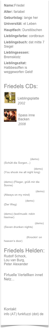 Name:Friedel
Alter: fariabel
Geburtstag: lange her
Universität: et Leben
Hauptfach: Durstlöschen
Lieblingsfarbe: cordbraun
Lieblingsbuch: dat mitte 7 Siegel
Lieblingsessen: Bremsklotz
Lieblingszitat: Halbbesoffen is weggeworfen Geld!
Friedels CDs:

Lieblingsplatte
2002

Spass inne Backen
2008
Friedel am Singen dran...
SPASS INNE BACKEN
ZAPF DE SORGEN INNEN GLÄSKEN BIER (demo) *NEU*
(Schütt die Sorgen...)
MISS HEILBRONN (demo) (You shook me all night long)
FRIEDEL SEINE HYMNE (demo) (Flieger, grüß mir die Sonne)
ERSTMA GEWEINT (demo) (Always on my mind)
DER WEECH (demo) (Der Weg)
MURPHY SEIN GESETZ (demo) (text/musik: robin hiermer)
KOMM GEH WECH (demo) (Seven drunken nights)
KLOPPEN ANNE KNEIPENTÜR (Knockin‘ on heaven‘s door)
Friedels Helden:
Rudolf Schock,
Lou van Burg,
Peter Alexander
Firtuelle Vertellken innet Netz...
...bei 107.7 Radio Hagen
...bei dat Fatzbuck
...bei dat Maisspeess
Kontakt
info (AT) funkfuzzi (dot) de